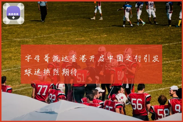字母哥抵达香港开启中国之行引发球迷热烈期待