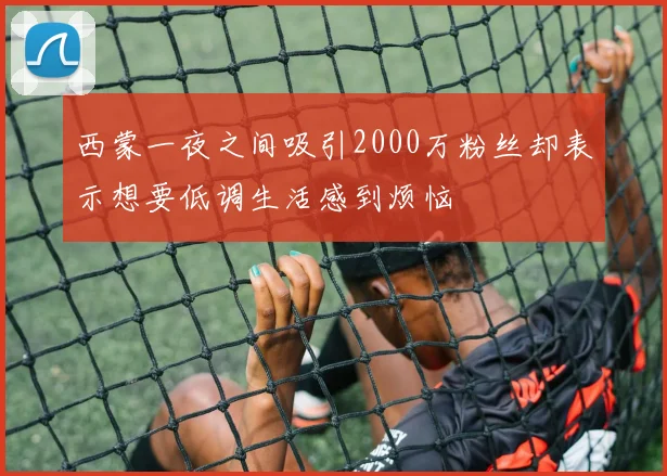 西蒙一夜之间吸引2000万粉丝却表示想要低调生活感到烦恼