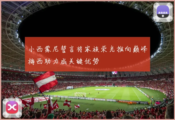 小西蒙尼誓言将家族荣光推向巅峰梅西助力成关键优势