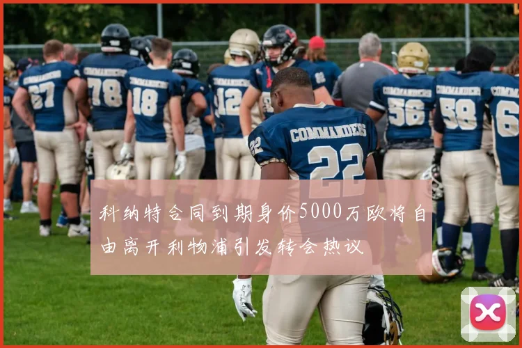 科纳特合同到期身价5000万欧将自由离开利物浦引发转会热议