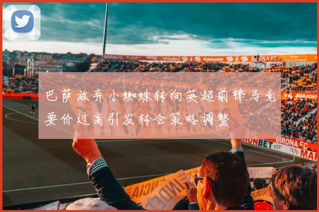 巴萨放弃小蜘蛛转向英超前锋马竞要价过高引发转会策略调整