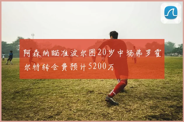 阿森纳瞄准波尔图20岁中场弗罗霍尔特转会费预计5200万
