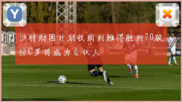 沙特财团计划收购利雅得胜利70股份C罗将成为合伙人