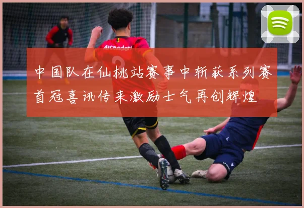中国队在仙桃站赛事中斩获系列赛首冠喜讯传来激励士气再创辉煌