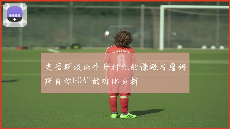 史密斯谈论乔丹科比的谦逊与詹姆斯自称GOAT的对比分析