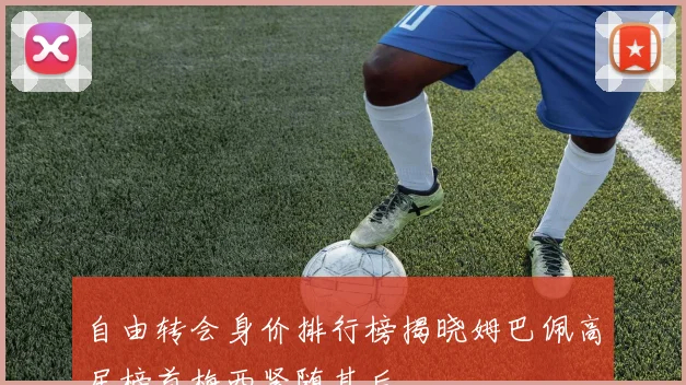 自由转会身价排行榜揭晓姆巴佩高居榜首梅西紧随其后