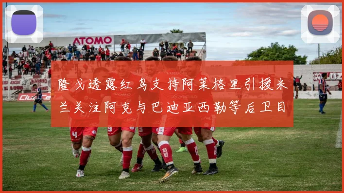 隆戈透露红鸟支持阿莱格里引援米兰关注阿克与巴迪亚西勒等后卫目标