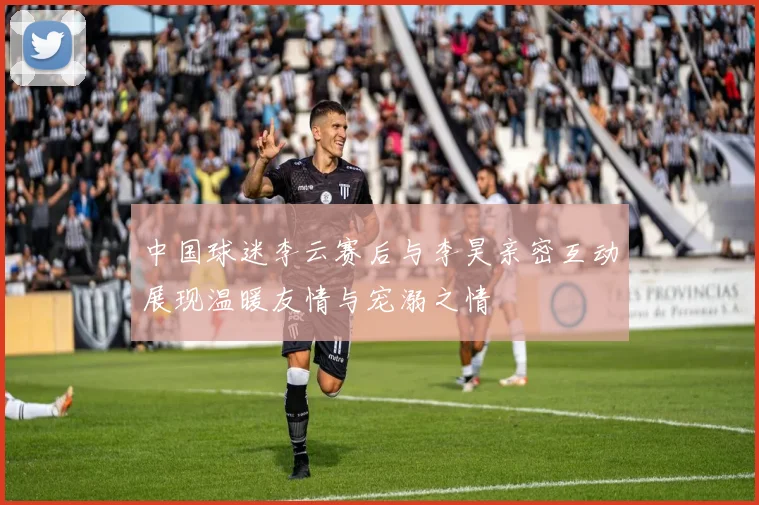 中国球迷李云赛后与李昊亲密互动展现温暖友情与宠溺之情
