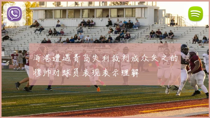 海港遭遇青岛失利裁判成众矢之的穆帅对球员表现表示理解