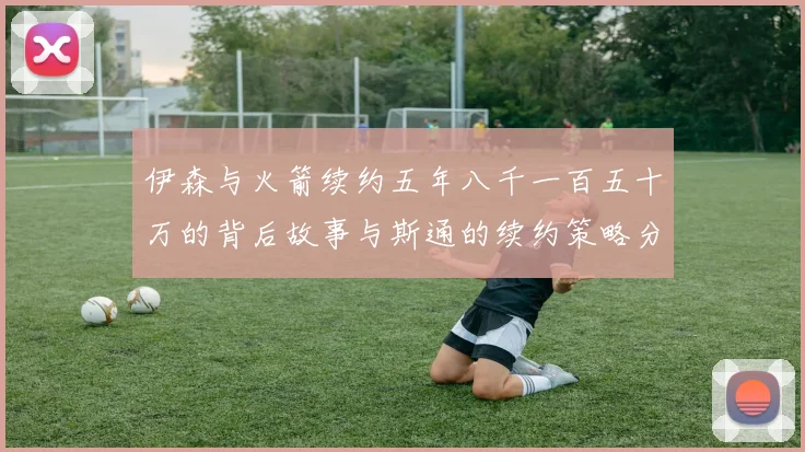 伊森与火箭续约五年八千一百五十万的背后故事与斯通的续约策略分析