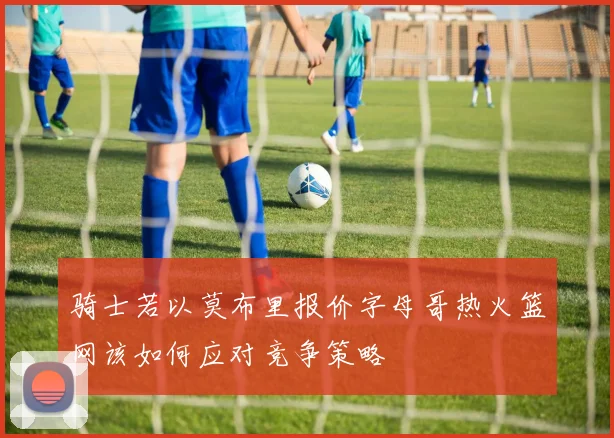 骑士若以莫布里报价字母哥热火篮网该如何应对竞争策略