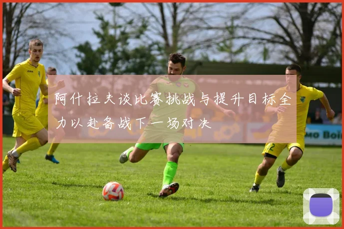 阿什拉夫谈比赛挑战与提升目标全力以赴备战下一场对决