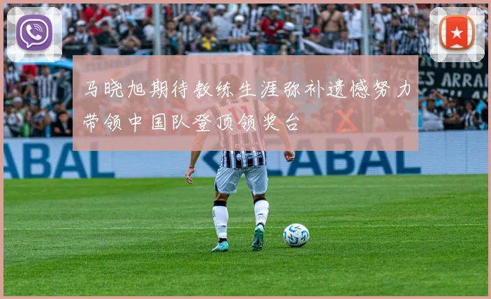 马晓旭期待教练生涯弥补遗憾努力带领中国队登顶领奖台