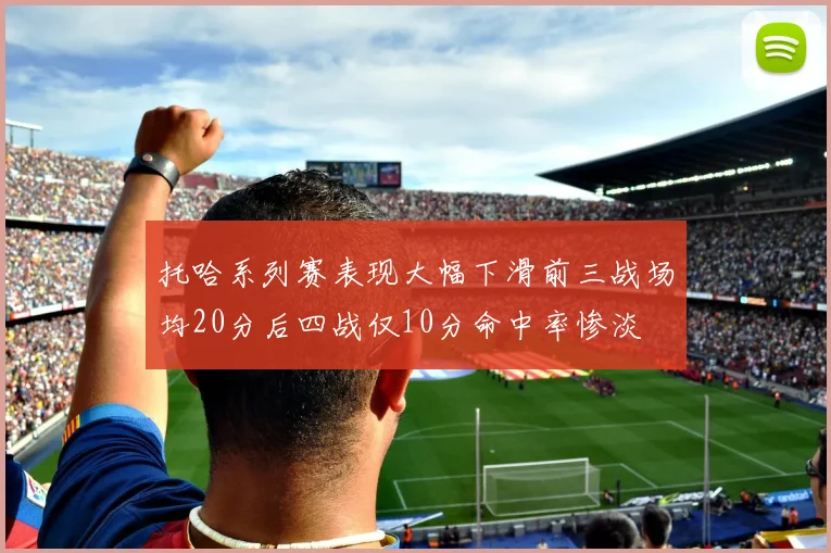 托哈系列赛表现大幅下滑前三战场均20分后四战仅10分命中率惨淡