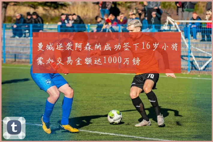曼城逆袭阿森纳成功签下16岁小将蒙加交易金额达1000万镑