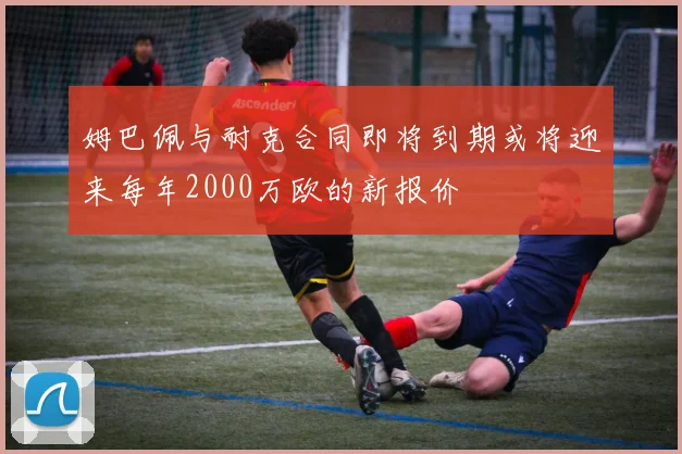 姆巴佩与耐克合同即将到期或将迎来每年2000万欧的新报价