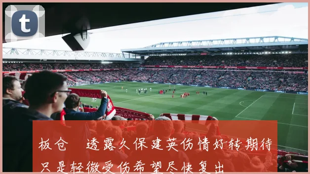 板仓滉透露久保建英伤情好转期待只是轻微受伤希望尽快复出